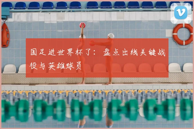 国足进世界杯了:盘点出线关键战役与英雄球员