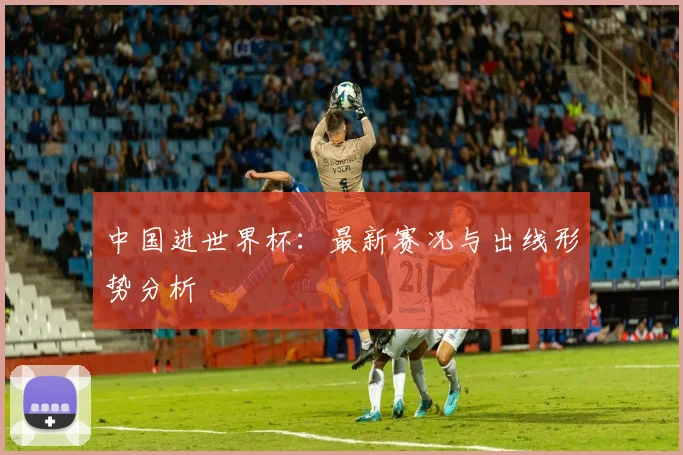 中国进世界杯：最新赛况与出线形势分析