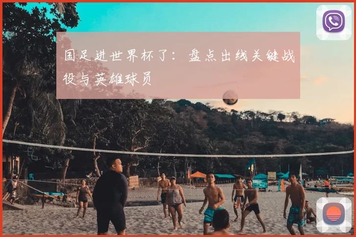 国足进世界杯了:盘点出线关键战役与英雄球员