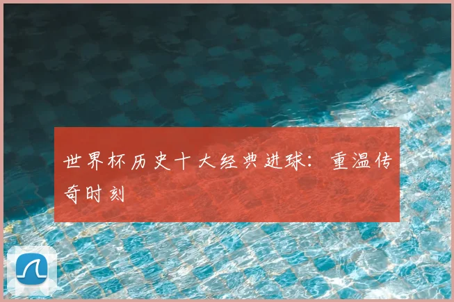 世界杯历史十大经典进球：重温传奇时刻