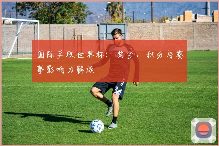 国际乒联世界杯：奖金、积分与赛事影响力解读